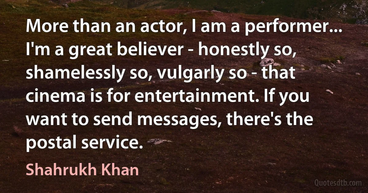 More than an actor, I am a performer... I'm a great believer - honestly so, shamelessly so, vulgarly so - that cinema is for entertainment. If you want to send messages, there's the postal service. (Shahrukh Khan)