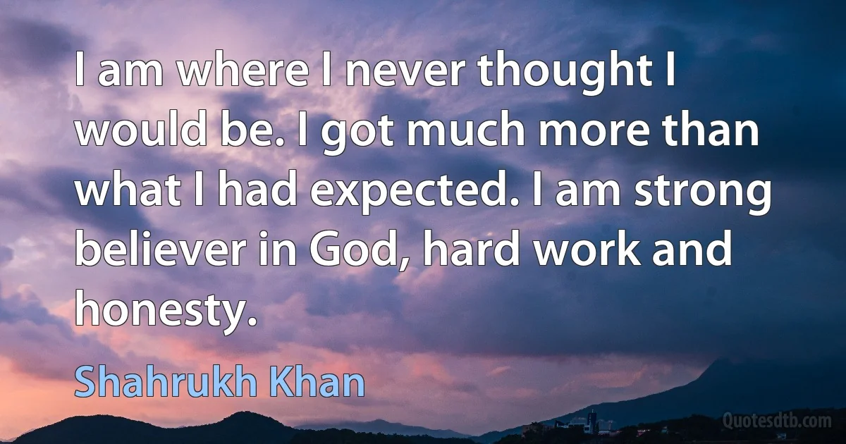 I am where I never thought I would be. I got much more than what I had expected. I am strong believer in God, hard work and honesty. (Shahrukh Khan)