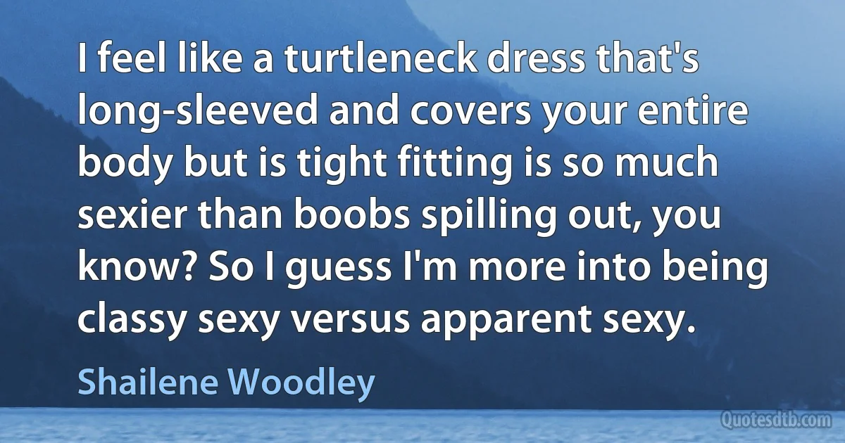 I feel like a turtleneck dress that's long-sleeved and covers your entire body but is tight fitting is so much sexier than boobs spilling out, you know? So I guess I'm more into being classy sexy versus apparent sexy. (Shailene Woodley)