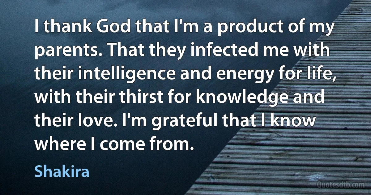 I thank God that I'm a product of my parents. That they infected me with their intelligence and energy for life, with their thirst for knowledge and their love. I'm grateful that I know where I come from. (Shakira)