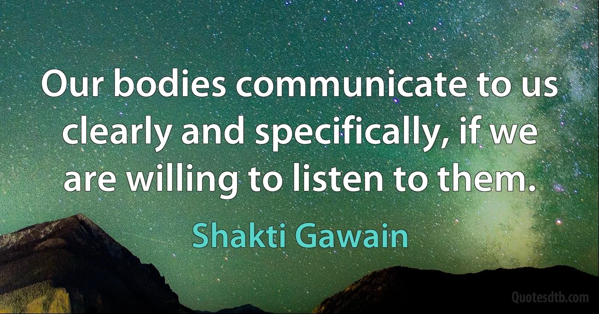 Our bodies communicate to us clearly and specifically, if we are willing to listen to them. (Shakti Gawain)