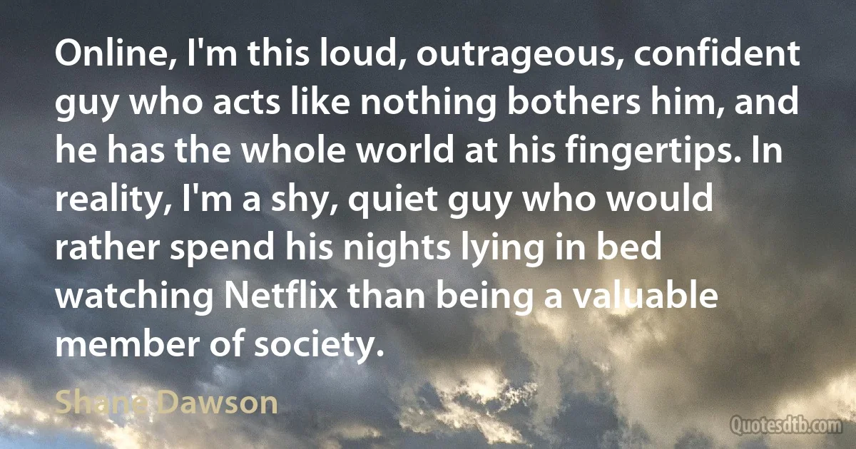 Online, I'm this loud, outrageous, confident guy who acts like nothing bothers him, and he has the whole world at his fingertips. In reality, I'm a shy, quiet guy who would rather spend his nights lying in bed watching Netflix than being a valuable member of society. (Shane Dawson)