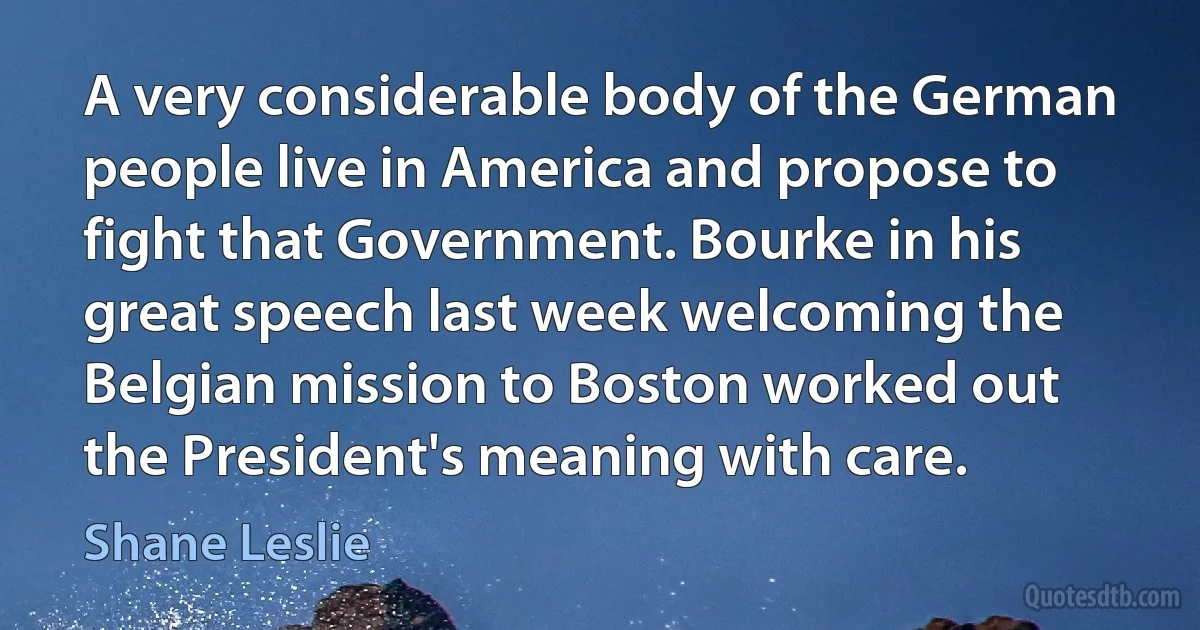 A very considerable body of the German people live in America and propose to fight that Government. Bourke in his great speech last week welcoming the Belgian mission to Boston worked out the President's meaning with care. (Shane Leslie)