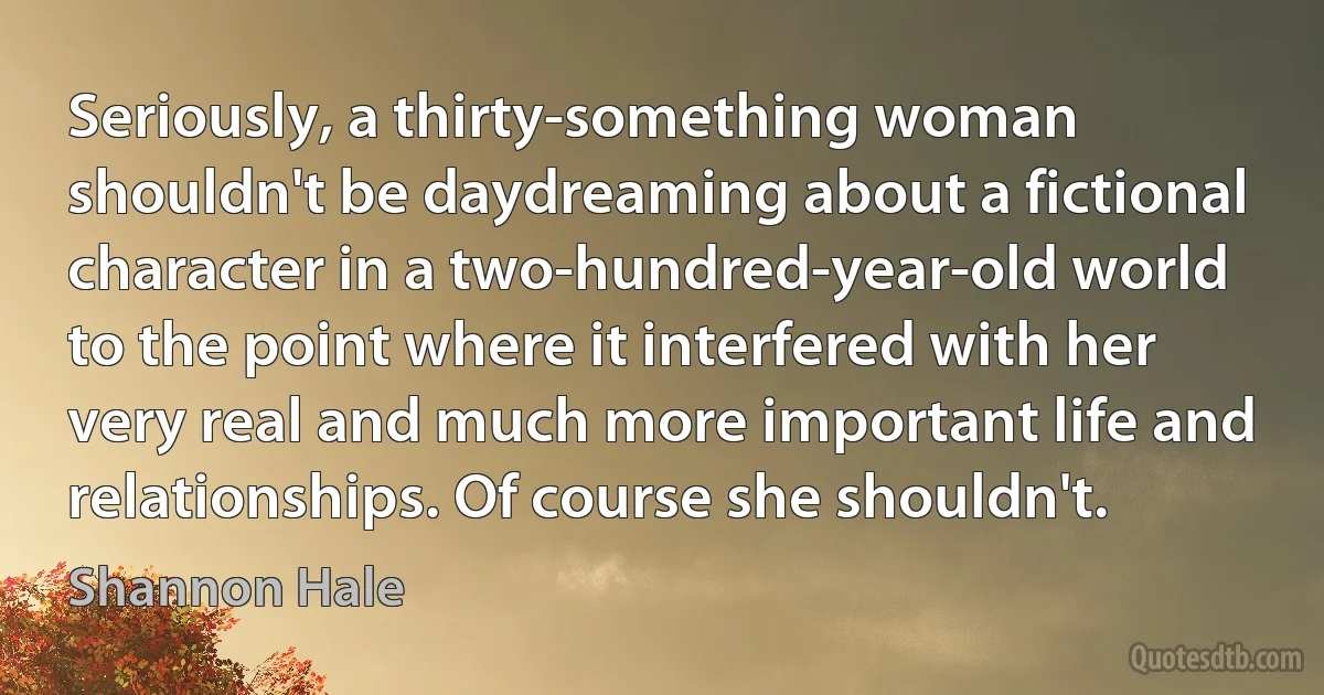 Seriously, a thirty-something woman shouldn't be daydreaming about a fictional character in a two-hundred-year-old world to the point where it interfered with her very real and much more important life and relationships. Of course she shouldn't. (Shannon Hale)