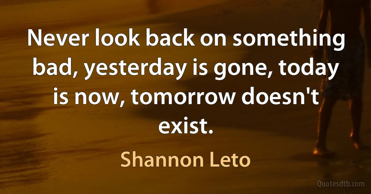 Never look back on something bad, yesterday is gone, today is now, tomorrow doesn't exist. (Shannon Leto)