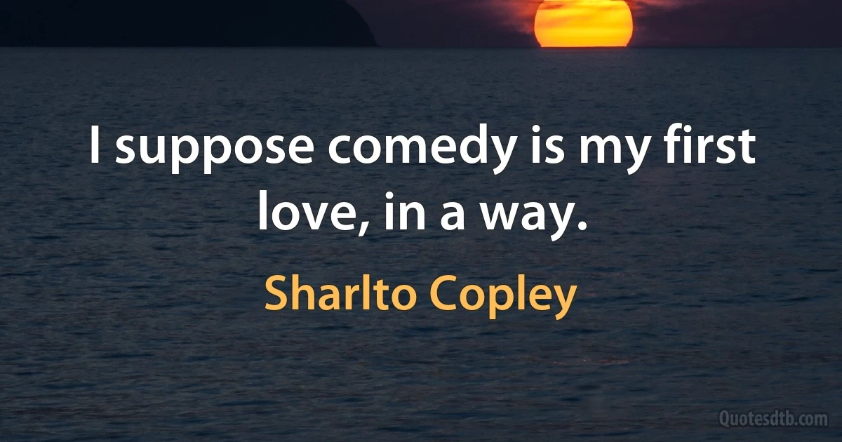 I suppose comedy is my first love, in a way. (Sharlto Copley)