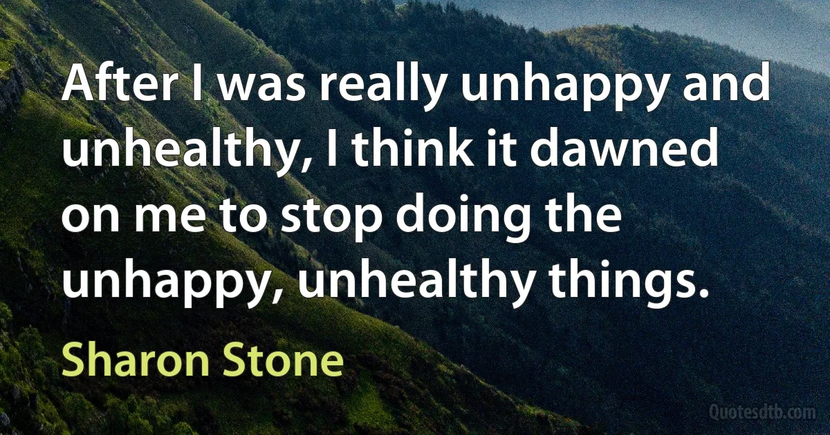 After I was really unhappy and unhealthy, I think it dawned on me to stop doing the unhappy, unhealthy things. (Sharon Stone)