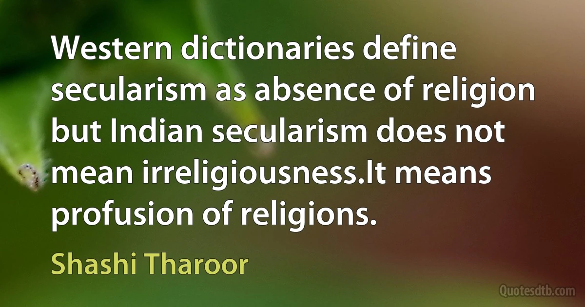 Western dictionaries define secularism as absence of religion but Indian secularism does not mean irreligiousness.It means profusion of religions. (Shashi Tharoor)