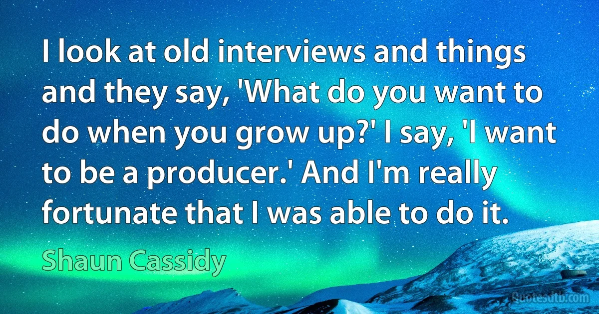 I look at old interviews and things and they say, 'What do you want to do when you grow up?' I say, 'I want to be a producer.' And I'm really fortunate that I was able to do it. (Shaun Cassidy)