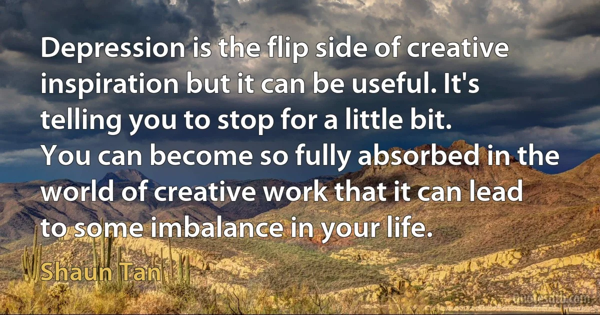 Depression is the flip side of creative inspiration but it can be useful. It's telling you to stop for a little bit. You can become so fully absorbed in the world of creative work that it can lead to some imbalance in your life. (Shaun Tan)