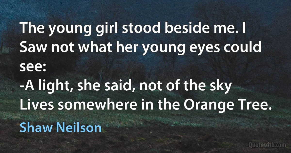 The young girl stood beside me. I
Saw not what her young eyes could see:
-A light, she said, not of the sky
Lives somewhere in the Orange Tree. (Shaw Neilson)