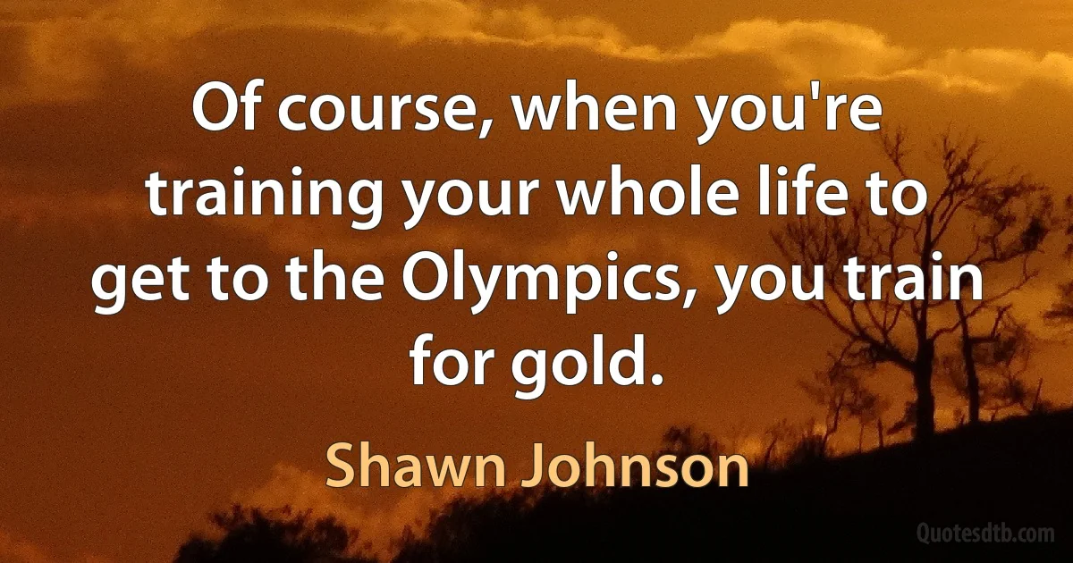 Of course, when you're training your whole life to get to the Olympics, you train for gold. (Shawn Johnson)