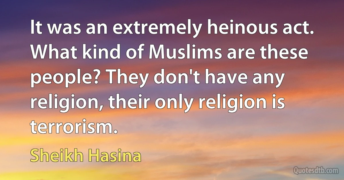 It was an extremely heinous act. What kind of Muslims are these people? They don't have any religion, their only religion is terrorism. (Sheikh Hasina)