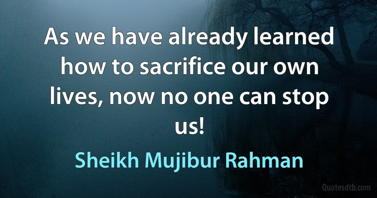 As we have already learned how to sacrifice our own lives, now no one can stop us! (Sheikh Mujibur Rahman)