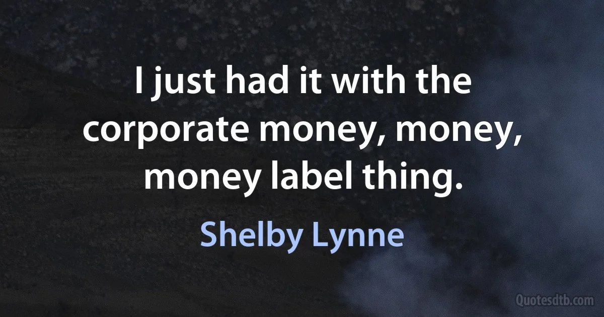 I just had it with the corporate money, money, money label thing. (Shelby Lynne)