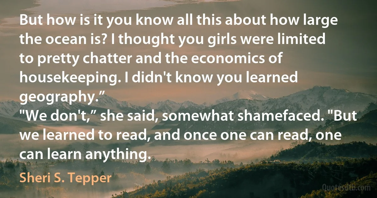 But how is it you know all this about how large the ocean is? I thought you girls were limited to pretty chatter and the economics of housekeeping. I didn't know you learned geography.”
"We don't,” she said, somewhat shamefaced. "But we learned to read, and once one can read, one can learn anything. (Sheri S. Tepper)