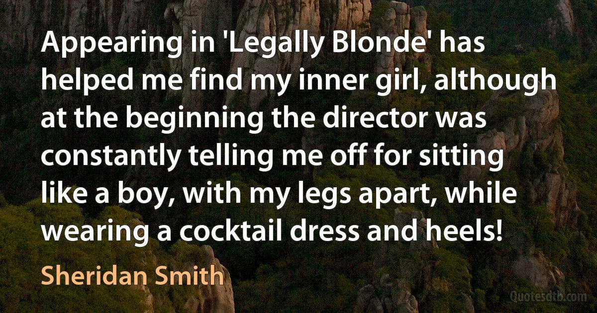 Appearing in 'Legally Blonde' has helped me find my inner girl, although at the beginning the director was constantly telling me off for sitting like a boy, with my legs apart, while wearing a cocktail dress and heels! (Sheridan Smith)