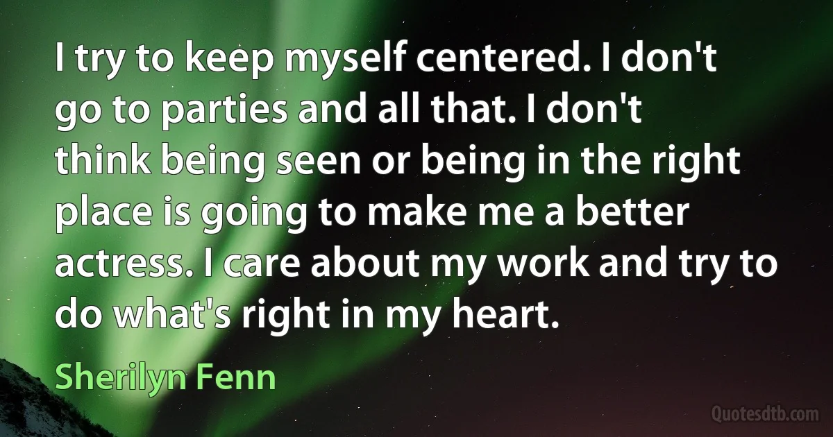 I try to keep myself centered. I don't go to parties and all that. I don't think being seen or being in the right place is going to make me a better actress. I care about my work and try to do what's right in my heart. (Sherilyn Fenn)