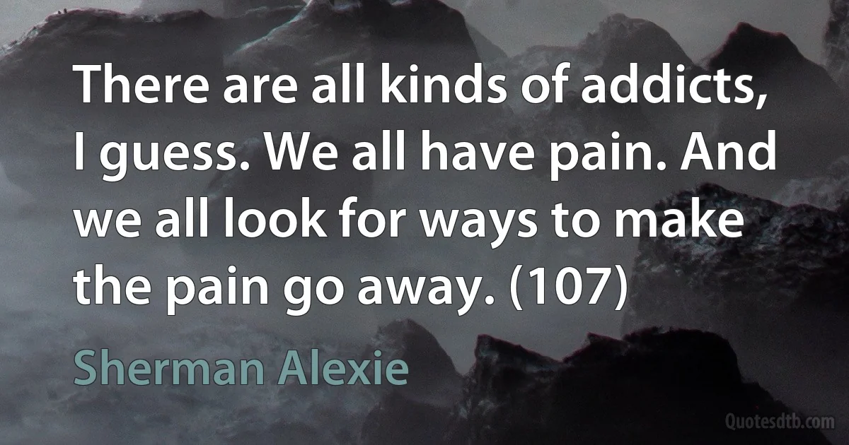 There are all kinds of addicts, I guess. We all have pain. And we all look for ways to make the pain go away. (107) (Sherman Alexie)