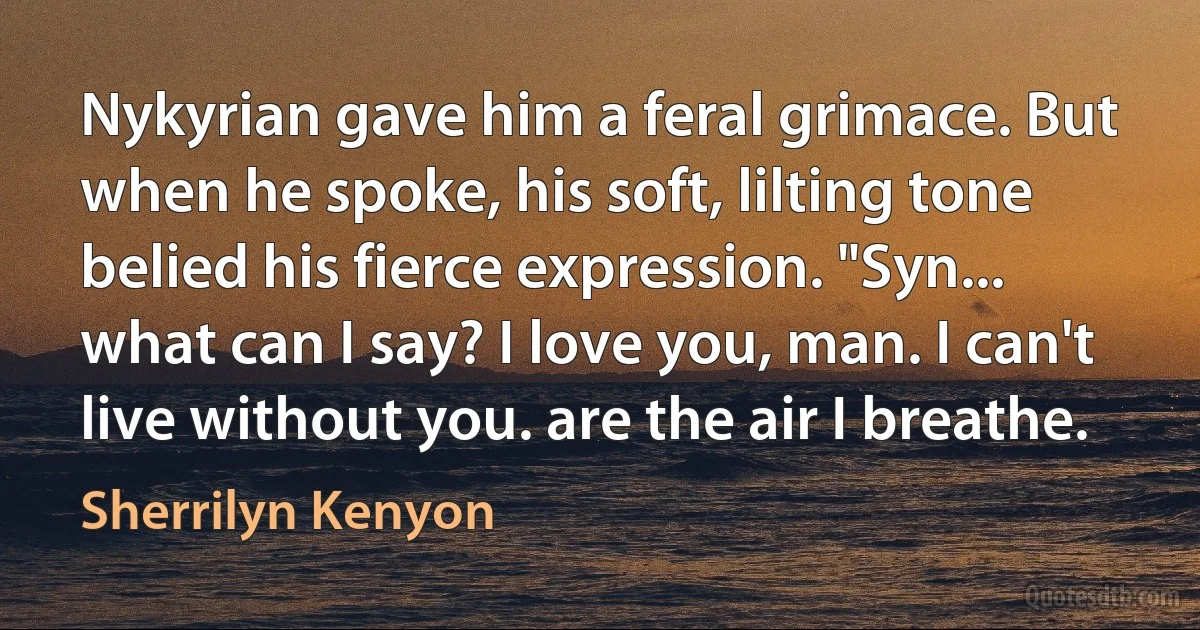 Nykyrian gave him a feral grimace. But when he spoke, his soft, lilting tone belied his fierce expression. "Syn... what can I say? I love you, man. I can't live without you. are the air I breathe. (Sherrilyn Kenyon)