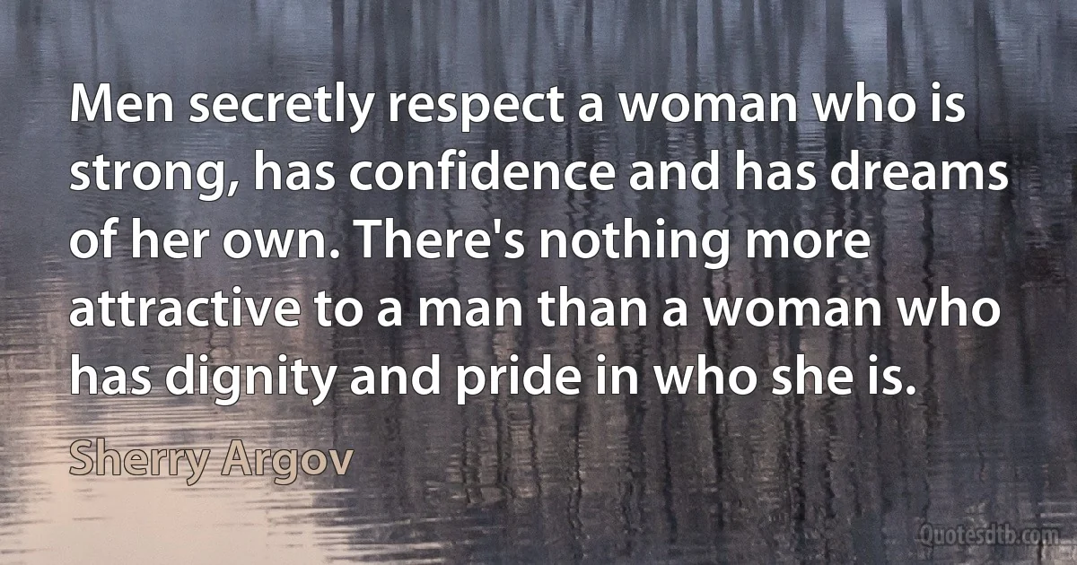 Men secretly respect a woman who is strong, has confidence and has dreams of her own. There's nothing more attractive to a man than a woman who has dignity and pride in who she is. (Sherry Argov)