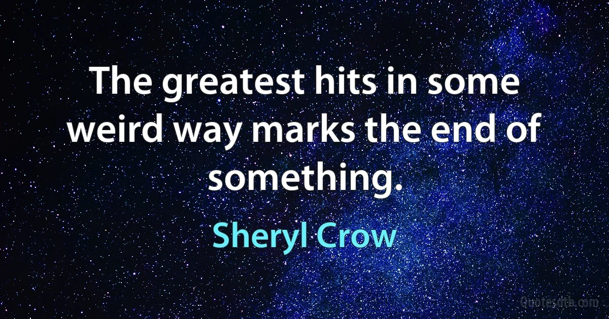 The greatest hits in some weird way marks the end of something. (Sheryl Crow)