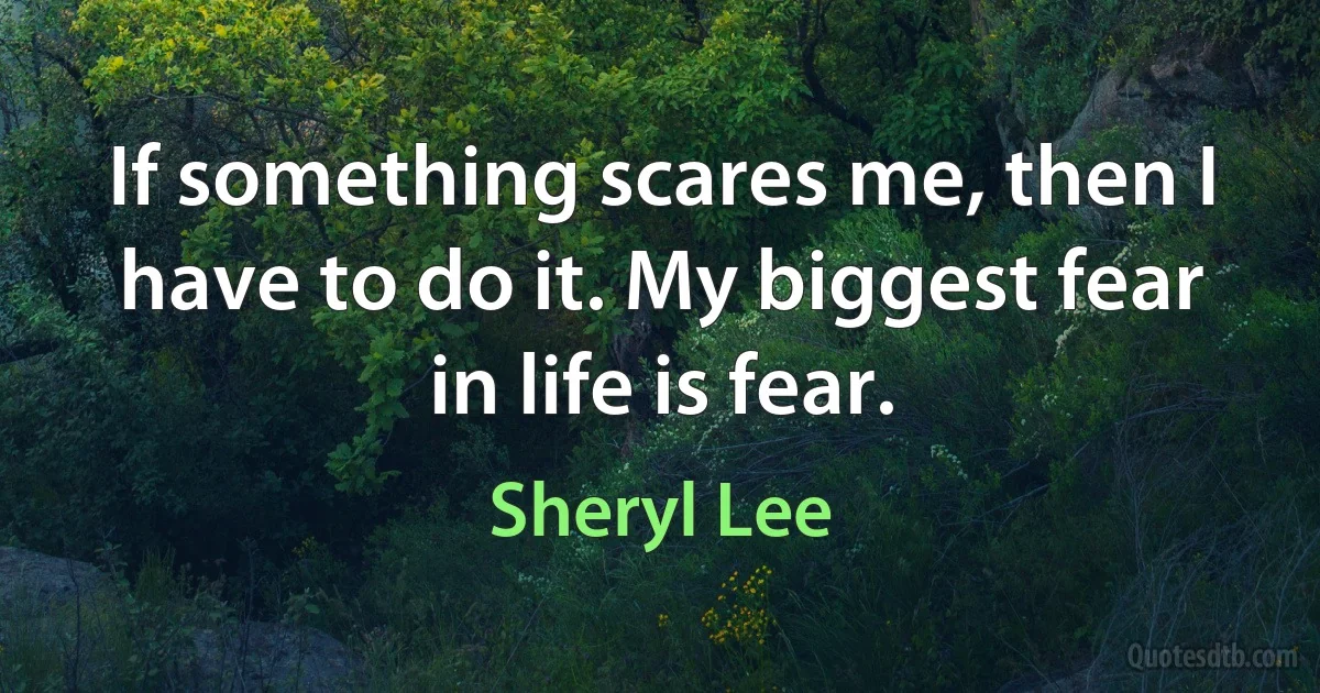 If something scares me, then I have to do it. My biggest fear in life is fear. (Sheryl Lee)