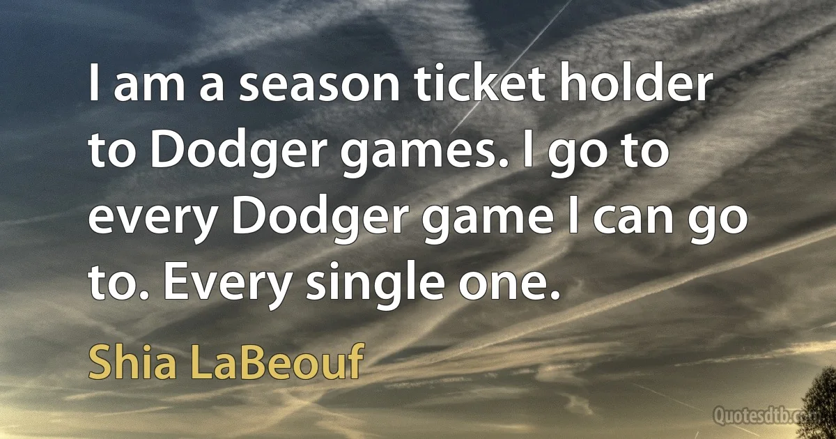 I am a season ticket holder to Dodger games. I go to every Dodger game I can go to. Every single one. (Shia LaBeouf)