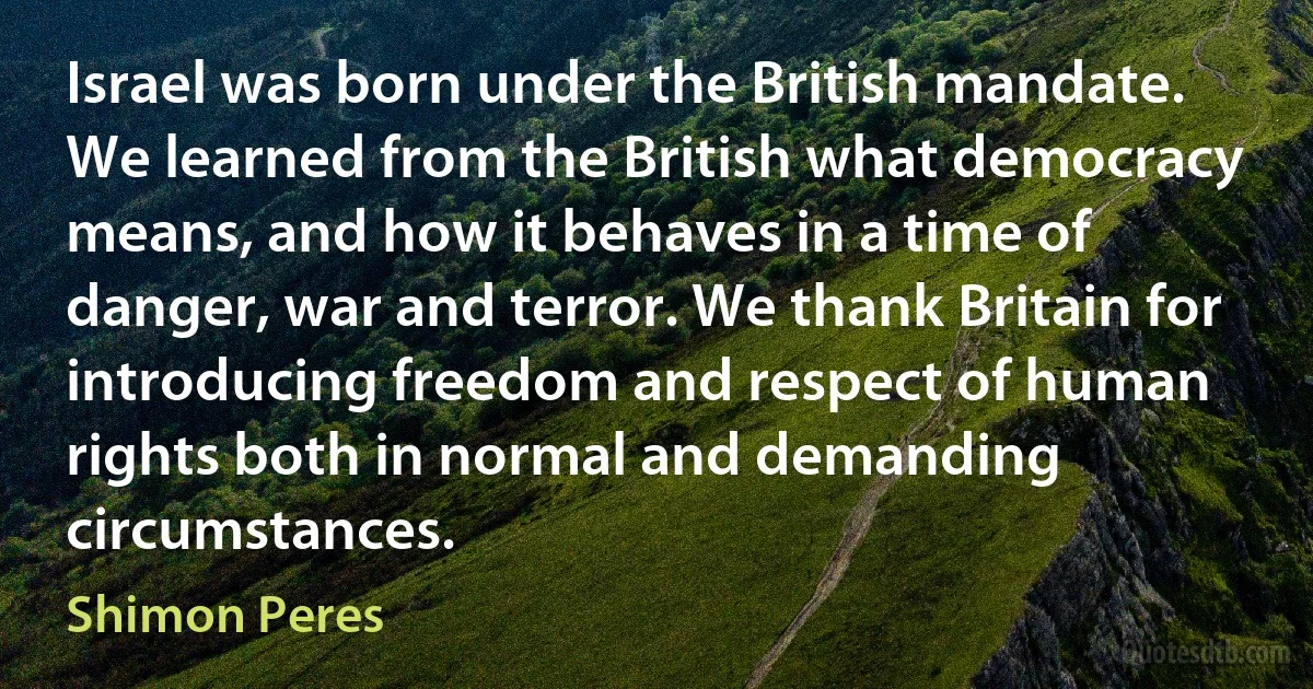 Israel was born under the British mandate. We learned from the British what democracy means, and how it behaves in a time of danger, war and terror. We thank Britain for introducing freedom and respect of human rights both in normal and demanding circumstances. (Shimon Peres)