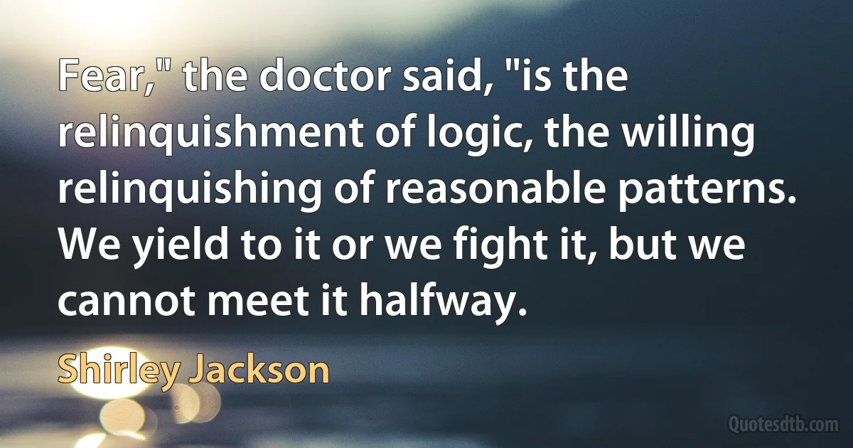 Fear," the doctor said, "is the relinquishment of logic, the willing relinquishing of reasonable patterns. We yield to it or we fight it, but we cannot meet it halfway. (Shirley Jackson)