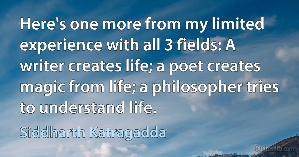 Here's one more from my limited experience with all 3 fields: A writer creates life; a poet creates magic from life; a philosopher tries to understand life. (Siddharth Katragadda)