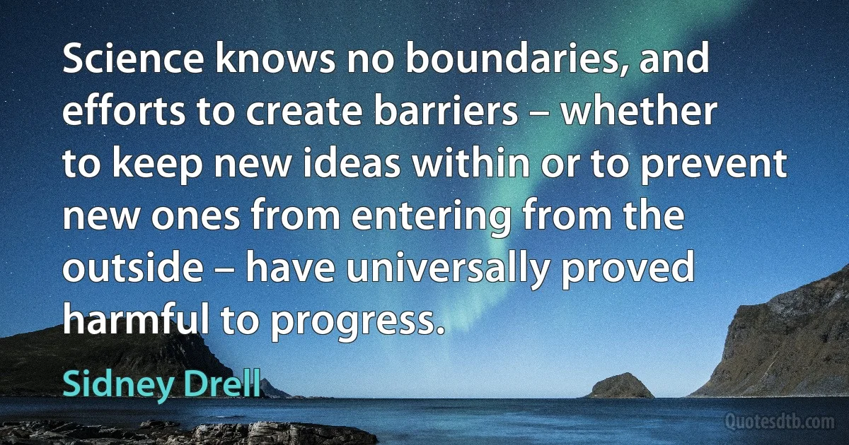 Science knows no boundaries, and efforts to create barriers – whether to keep new ideas within or to prevent new ones from entering from the outside – have universally proved harmful to progress. (Sidney Drell)