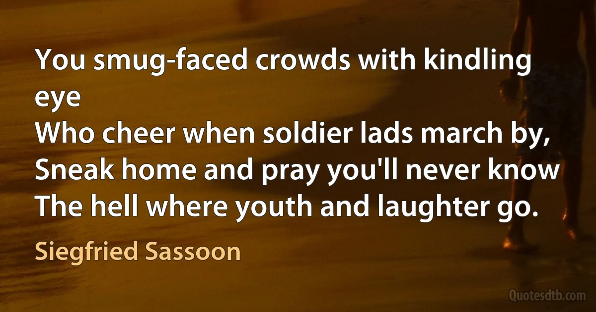 You smug-faced crowds with kindling eye
Who cheer when soldier lads march by,
Sneak home and pray you'll never know
The hell where youth and laughter go. (Siegfried Sassoon)