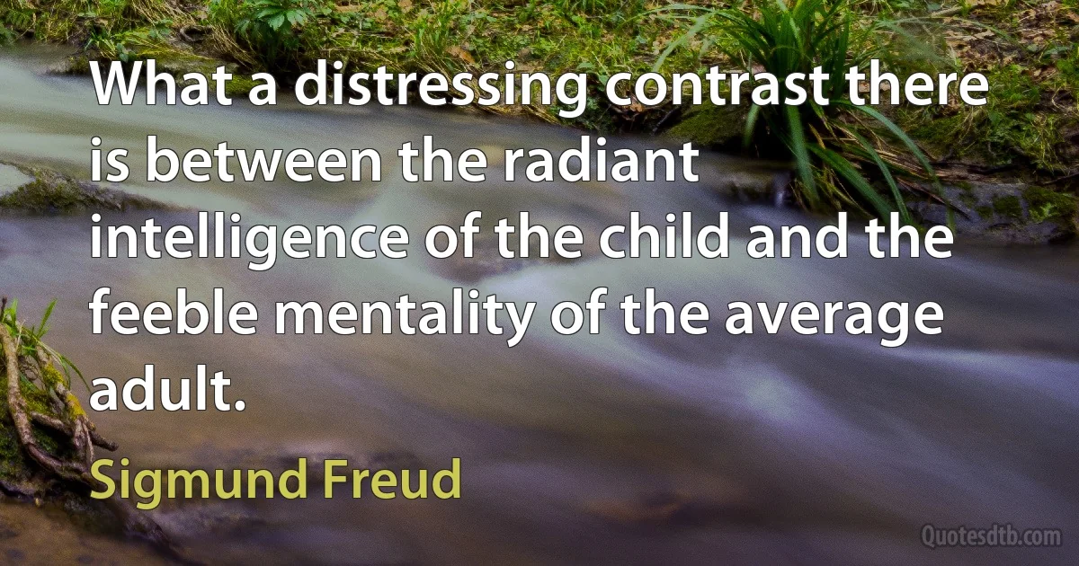 What a distressing contrast there is between the radiant intelligence of the child and the feeble mentality of the average adult. (Sigmund Freud)