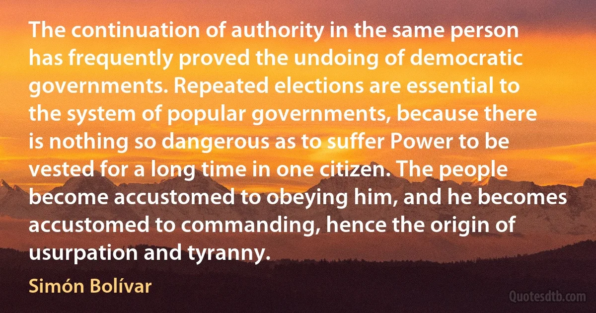 The continuation of authority in the same person has frequently proved the undoing of democratic governments. Repeated elections are essential to the system of popular governments, because there is nothing so dangerous as to suffer Power to be vested for a long time in one citizen. The people become accustomed to obeying him, and he becomes accustomed to commanding, hence the origin of usurpation and tyranny. (Simón Bolívar)