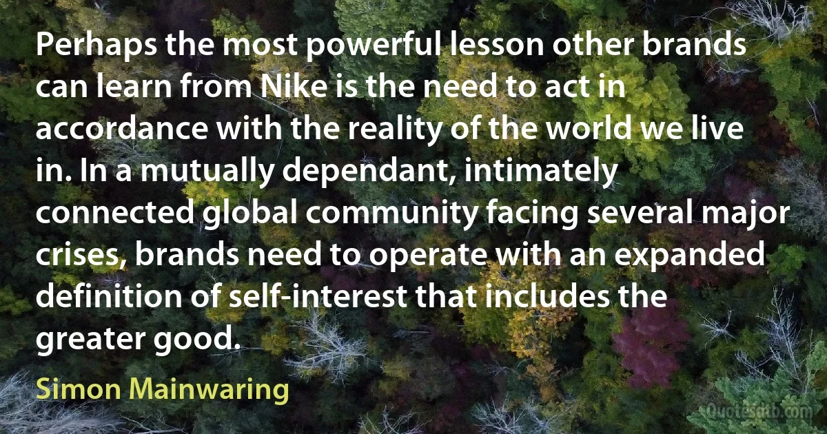 Perhaps the most powerful lesson other brands can learn from Nike is the need to act in accordance with the reality of the world we live in. In a mutually dependant, intimately connected global community facing several major crises, brands need to operate with an expanded definition of self-interest that includes the greater good. (Simon Mainwaring)