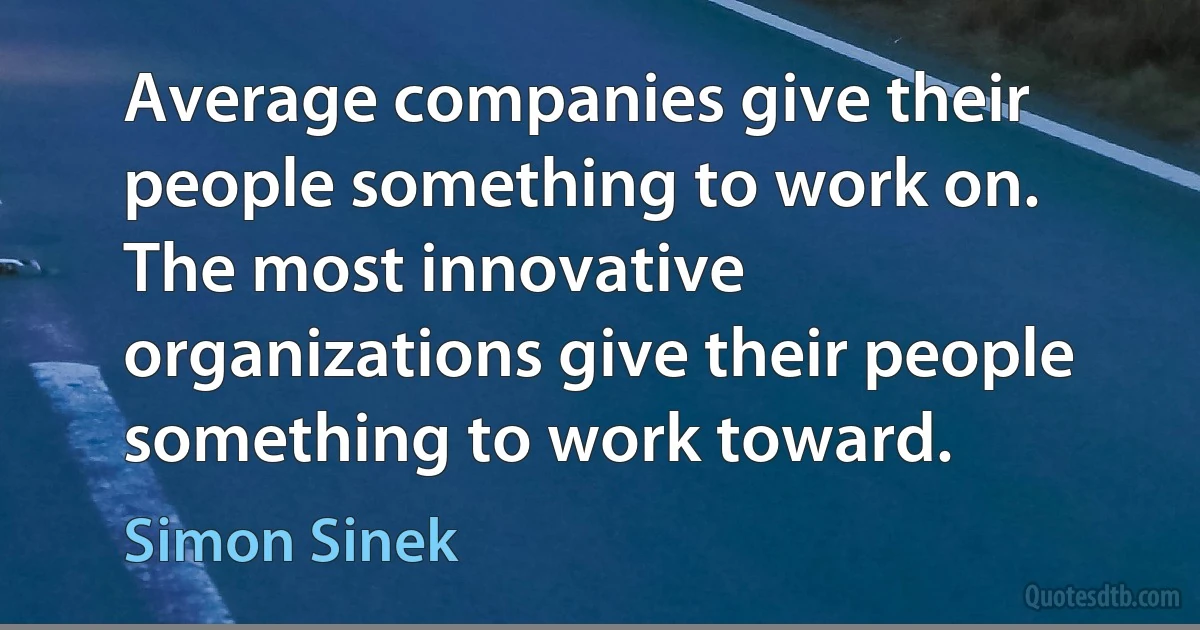 Average companies give their people something to work on. The most innovative organizations give their people something to work toward. (Simon Sinek)