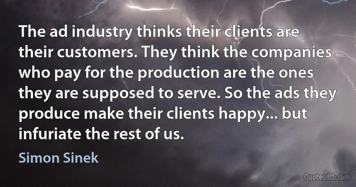 The ad industry thinks their clients are their customers. They think the companies who pay for the production are the ones they are supposed to serve. So the ads they produce make their clients happy... but infuriate the rest of us. (Simon Sinek)