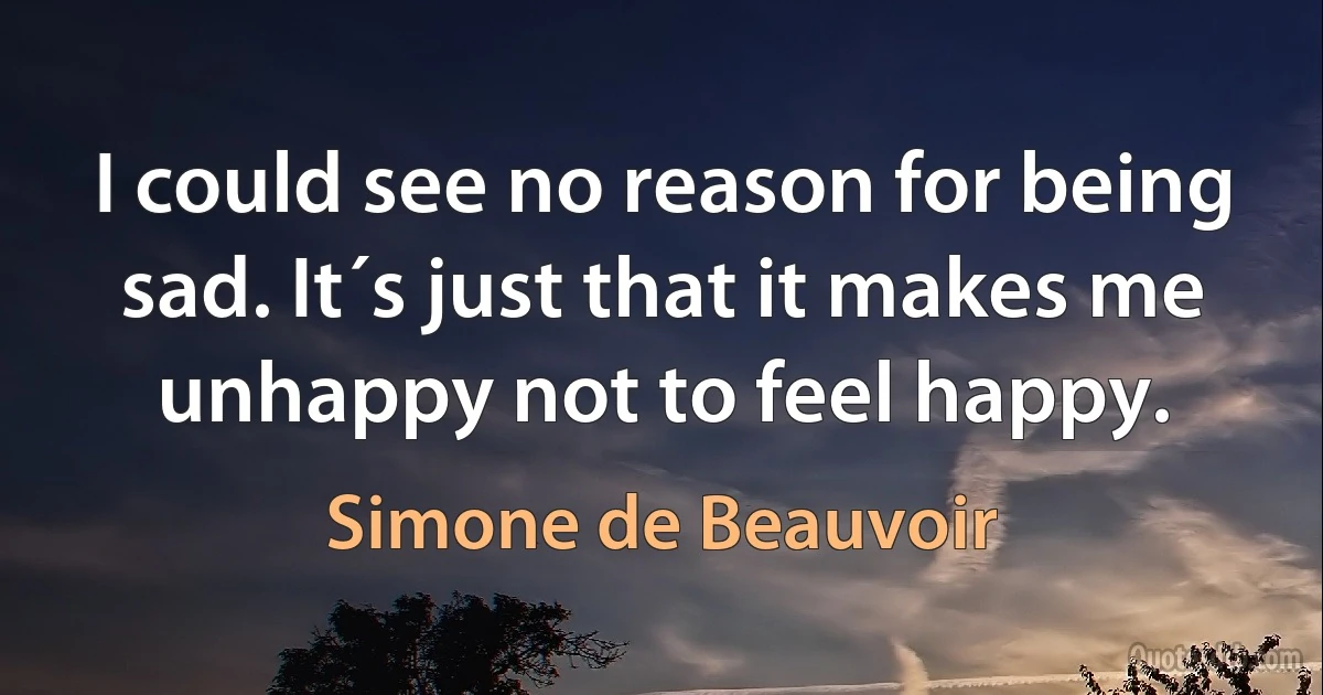 I could see no reason for being sad. It´s just that it makes me unhappy not to feel happy. (Simone de Beauvoir)