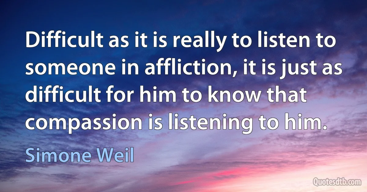 Difficult as it is really to listen to someone in affliction, it is just as difficult for him to know that compassion is listening to him. (Simone Weil)