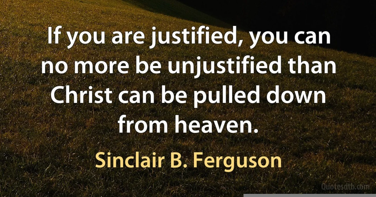 If you are justified, you can no more be unjustified than Christ can be pulled down from heaven. (Sinclair B. Ferguson)