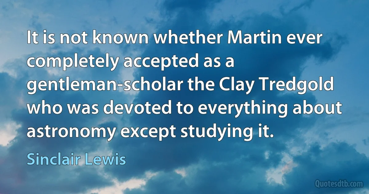 It is not known whether Martin ever completely accepted as a gentleman-scholar the Clay Tredgold who was devoted to everything about astronomy except studying it. (Sinclair Lewis)