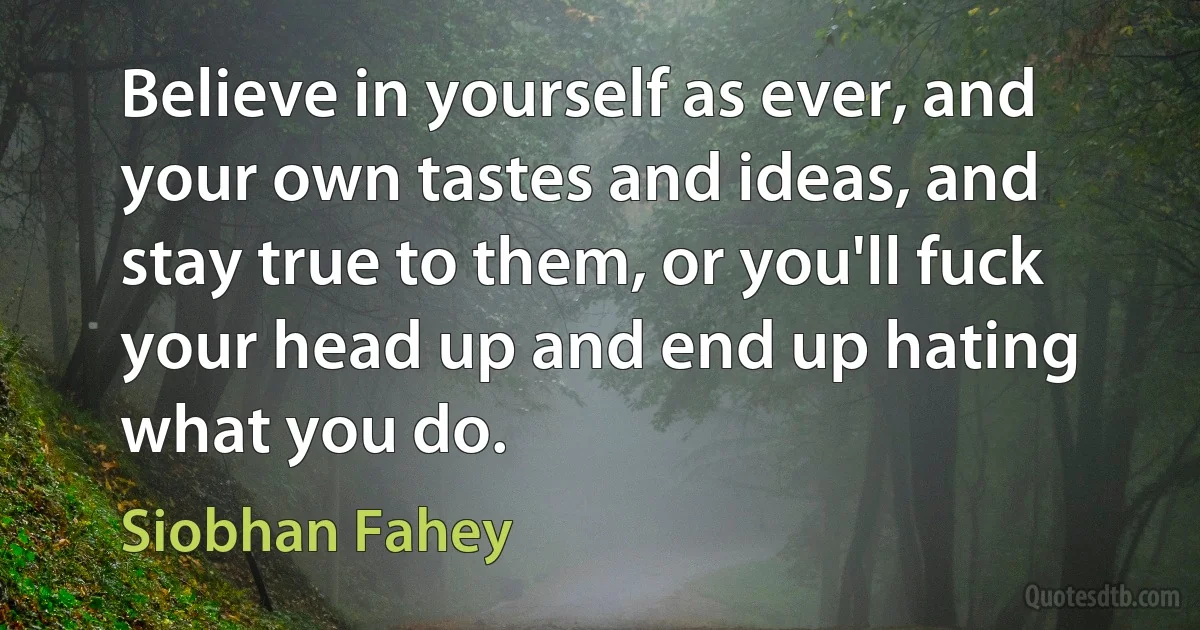 Believe in yourself as ever, and your own tastes and ideas, and stay true to them, or you'll fuck your head up and end up hating what you do. (Siobhan Fahey)