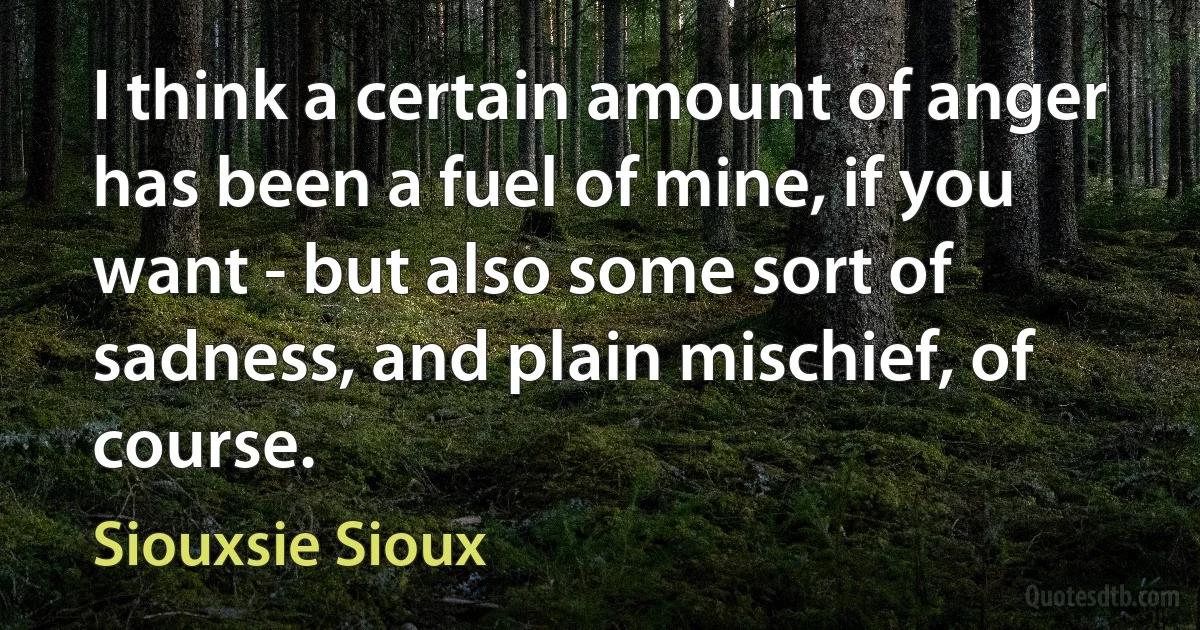 I think a certain amount of anger has been a fuel of mine, if you want - but also some sort of sadness, and plain mischief, of course. (Siouxsie Sioux)