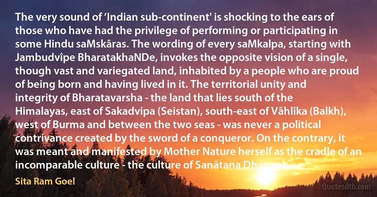 The very sound of ‘Indian sub-continent' is shocking to the ears of those who have had the privilege of performing or participating in some Hindu saMskãras. The wording of every saMkalpa, starting with Jambudvîpe BharatakhaNDe, invokes the opposite vision of a single, though vast and variegated land, inhabited by a people who are proud of being born and having lived in it. The territorial unity and integrity of Bharatavarsha - the land that lies south of the Himalayas, east of Sakadvipa (Seistan), south-east of Vãhlîka (Balkh), west of Burma and between the two seas - was never a political contrivance created by the sword of a conqueror. On the contrary, it was meant and manifested by Mother Nature herself as the cradle of an incomparable culture - the culture of Sanãtana Dharma. (Sita Ram Goel)