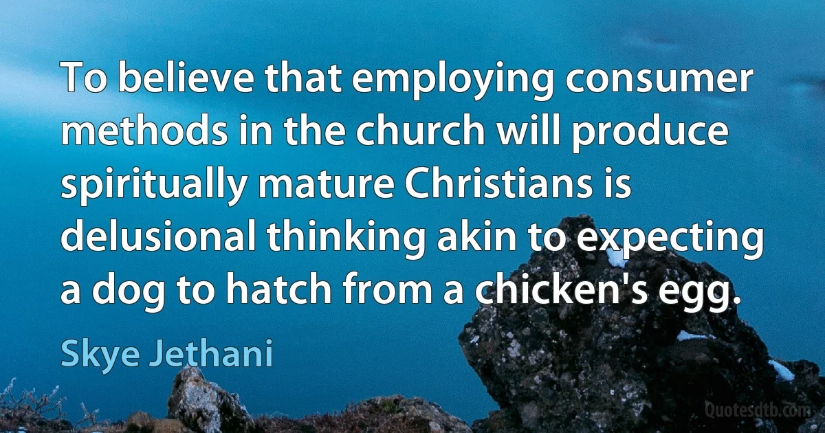 To believe that employing consumer methods in the church will produce spiritually mature Christians is delusional thinking akin to expecting a dog to hatch from a chicken's egg. (Skye Jethani)