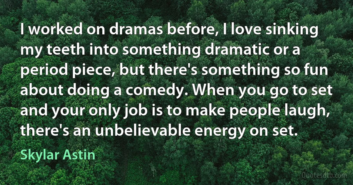 I worked on dramas before, I love sinking my teeth into something dramatic or a period piece, but there's something so fun about doing a comedy. When you go to set and your only job is to make people laugh, there's an unbelievable energy on set. (Skylar Astin)