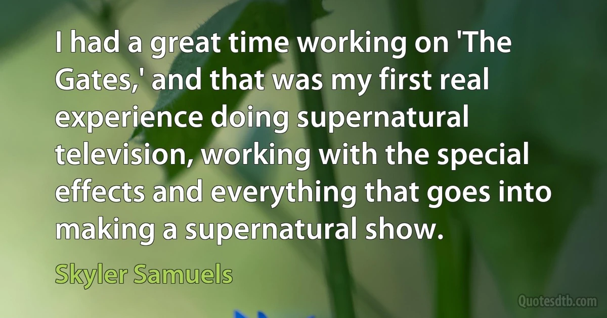 I had a great time working on 'The Gates,' and that was my first real experience doing supernatural television, working with the special effects and everything that goes into making a supernatural show. (Skyler Samuels)