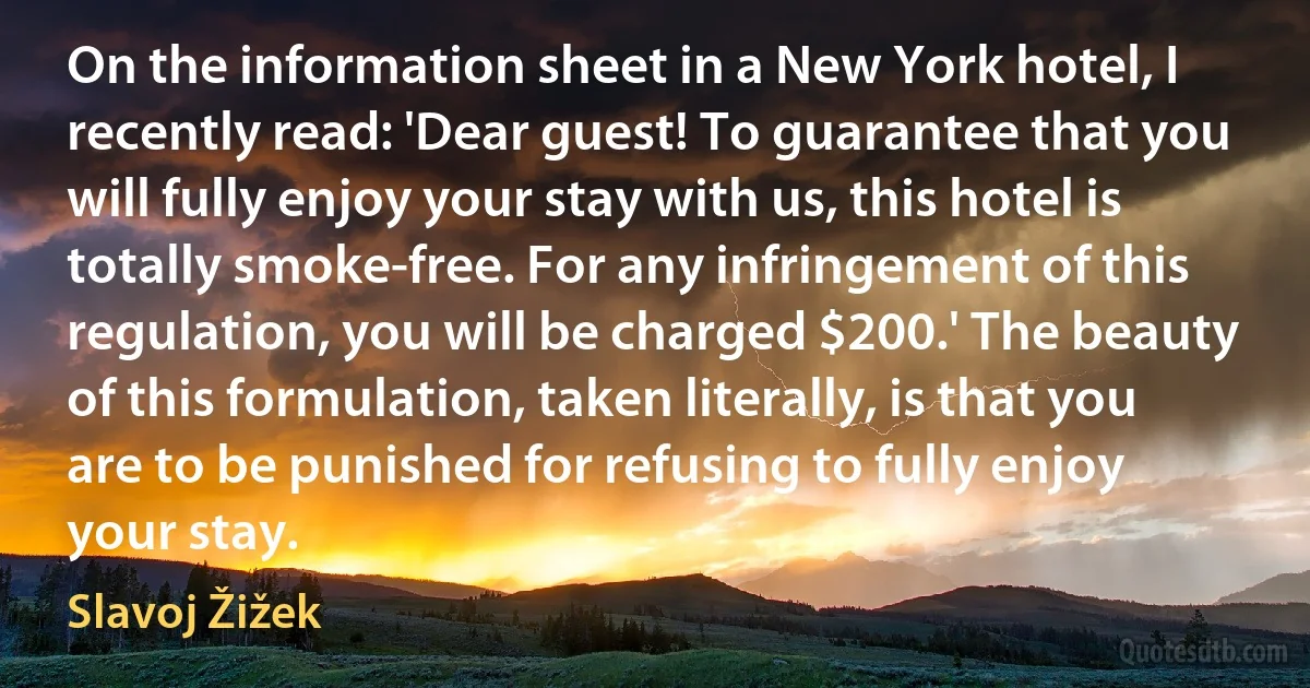 On the information sheet in a New York hotel, I recently read: 'Dear guest! To guarantee that you will fully enjoy your stay with us, this hotel is totally smoke-free. For any infringement of this regulation, you will be charged $200.' The beauty of this formulation, taken literally, is that you are to be punished for refusing to fully enjoy your stay. (Slavoj Žižek)