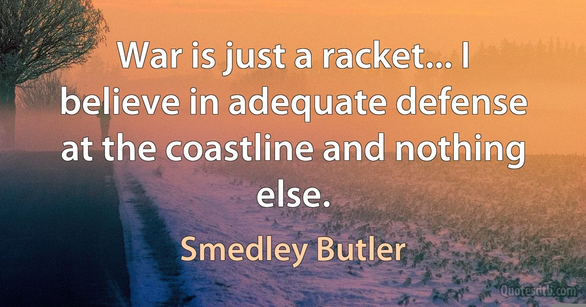 War is just a racket... I believe in adequate defense at the coastline and nothing else. (Smedley Butler)